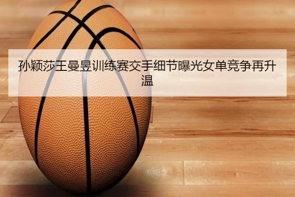 孙颖莎王曼昱训练赛交手细节曝光女单竞争再升温 | kaiyun